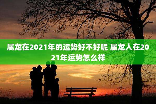 属龙在2021年的运势好不好呢 属龙人在2021年运势怎么样