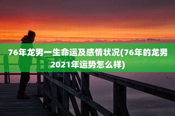 76年龙男一生命运及感情状况(76年的龙男2021年运势怎么样)