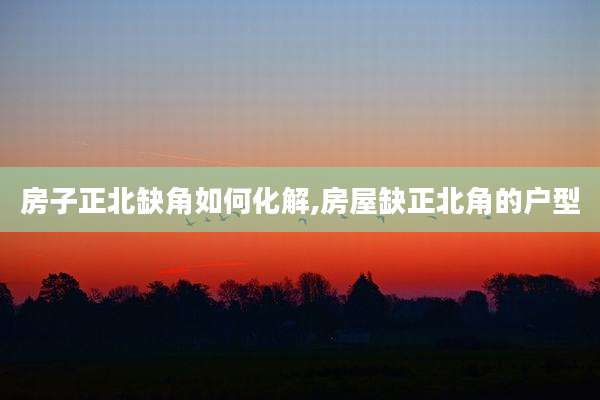 房子正北缺角如何化解,房屋缺正北角的户型