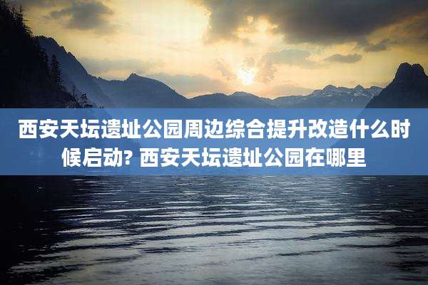 西安天坛遗址公园周边综合提升改造什么时候启动? 西安天坛遗址公园在哪里