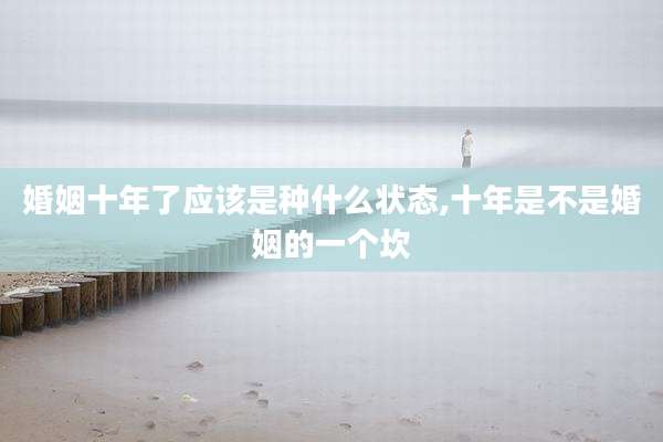 婚姻十年了应该是种什么状态,十年是不是婚姻的一个坎