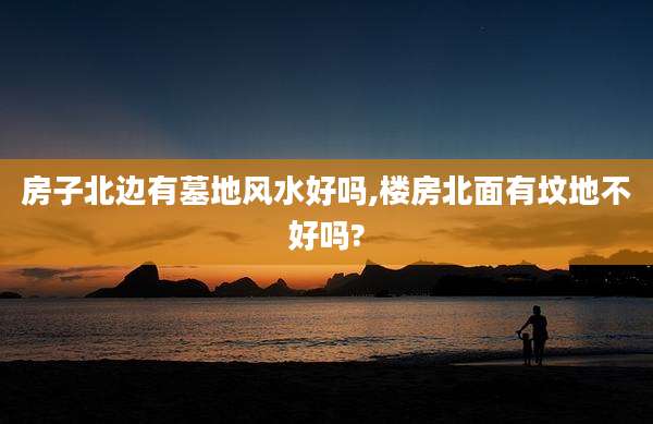 房子北边有墓地风水好吗,楼房北面有坟地不好吗?