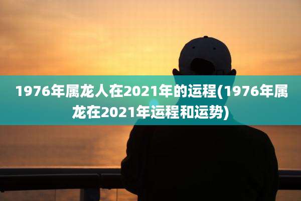 1976年属龙人在2021年的运程(1976年属龙在2021年运程和运势)