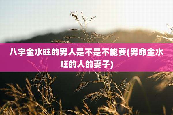 八字金水旺的男人是不是不能要(男命金水旺的人的妻子)