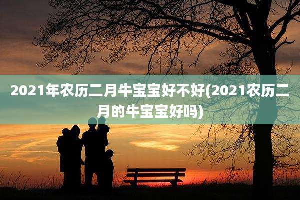 2021年农历二月牛宝宝好不好(2021农历二月的牛宝宝好吗)