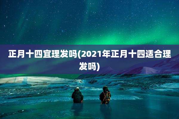 正月十四宜理发吗(2021年正月十四适合理发吗)