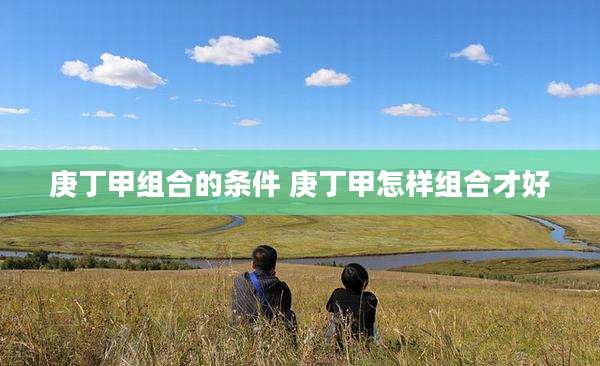 庚丁甲组合的条件 庚丁甲怎样组合才好