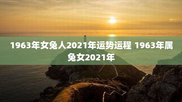1963年女兔人2021年运势运程 1963年属兔女2021年