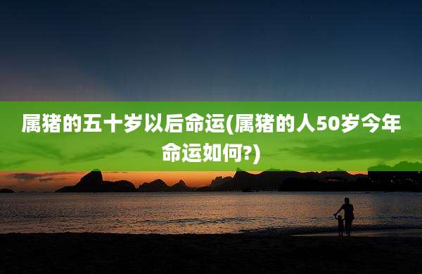 属猪的五十岁以后命运(属猪的人50岁今年命运如何?)