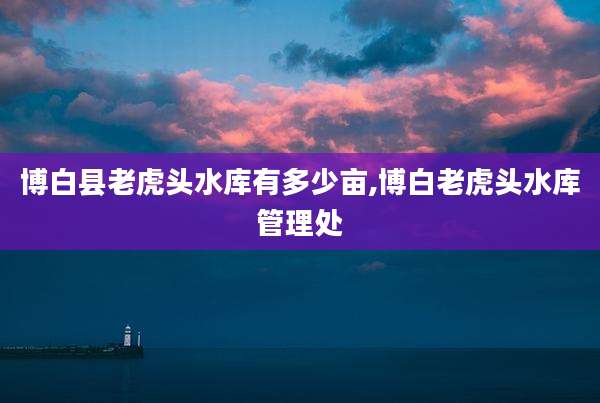 博白县老虎头水库有多少亩,博白老虎头水库管理处