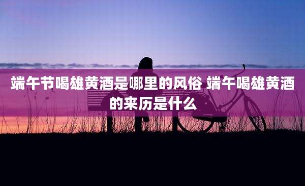端午节喝雄黄酒是哪里的风俗 端午喝雄黄酒的来历是什么