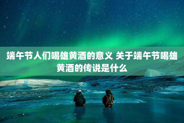 端午节人们喝雄黄酒的意义 关于端午节喝雄黄酒的传说是什么