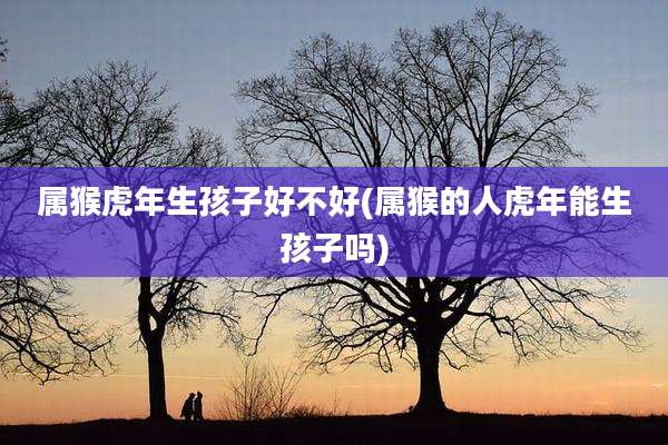 属猴虎年生孩子好不好(属猴的人虎年能生孩子吗)