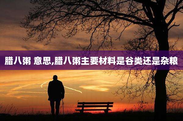腊八粥 意思,腊八粥主要材料是谷类还是杂粮