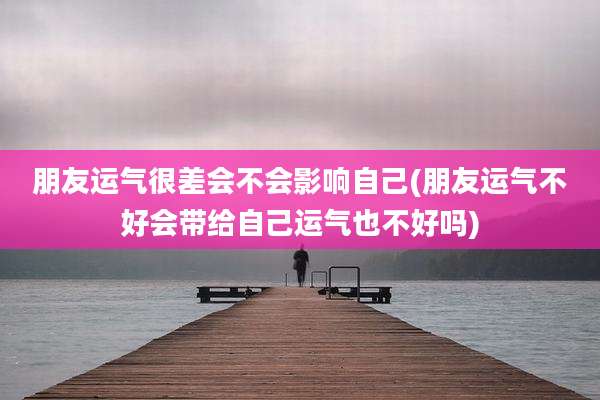 朋友运气很差会不会影响自己(朋友运气不好会带给自己运气也不好吗)