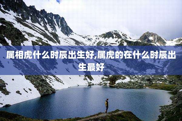 属相虎什么时辰出生好,属虎的在什么时辰出生最好