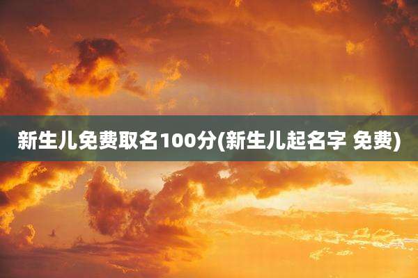 新生儿免费取名100分(新生儿起名字 免费)