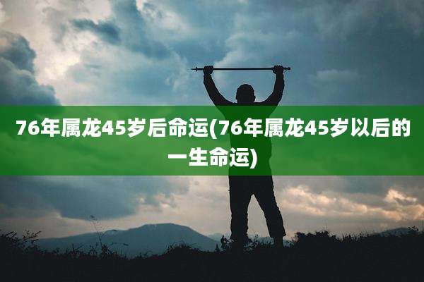 76年属龙45岁后命运(76年属龙45岁以后的一生命运)
