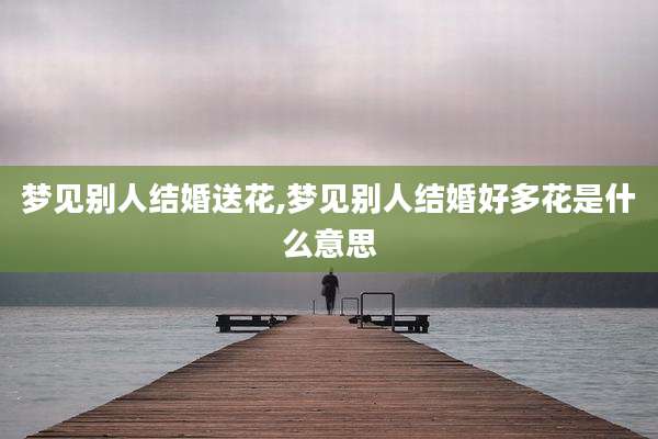 梦见别人结婚送花,梦见别人结婚好多花是什么意思