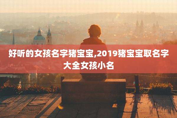 好听的女孩名字猪宝宝,2019猪宝宝取名字大全女孩小名