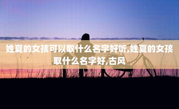 姓夏的女孩可以取什么名字好听,姓夏的女孩取什么名字好,古风
