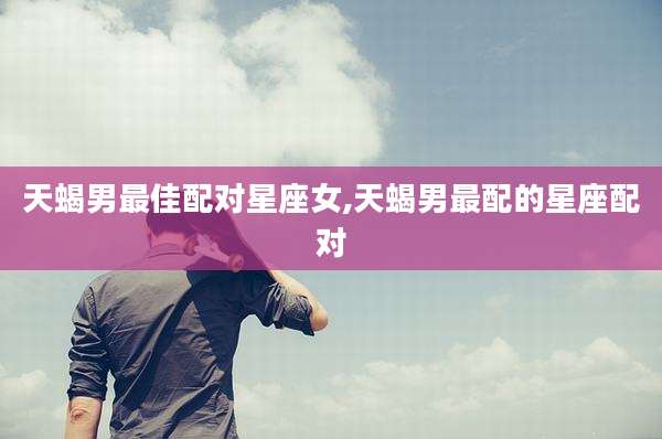 天蝎男最佳配对星座女,天蝎男最配的星座配对
