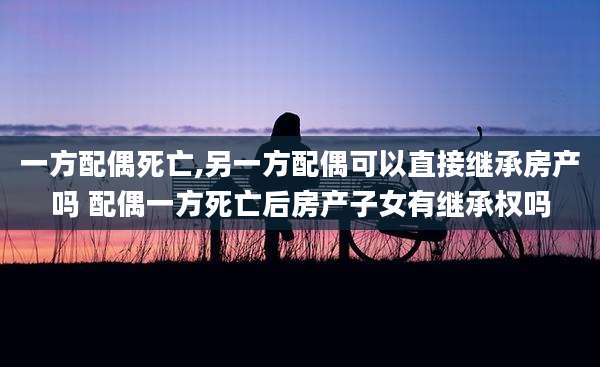 一方配偶死亡,另一方配偶可以直接继承房产吗 配偶一方死亡后房产子女有继承权吗