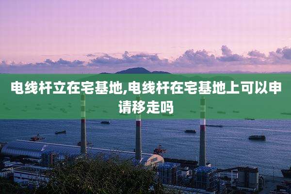 电线杆立在宅基地,电线杆在宅基地上可以申请移走吗