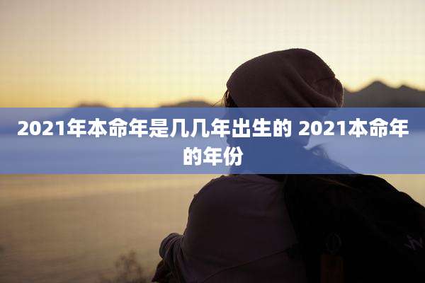 2021年本命年是几几年出生的 2021本命年的年份