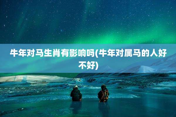牛年对马生肖有影响吗(牛年对属马的人好不好)