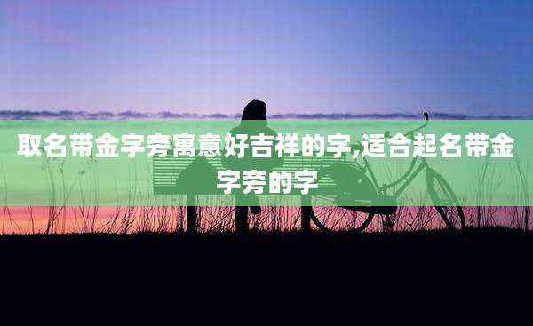 取名带金字旁寓意好吉祥的字,适合起名带金字旁的字
