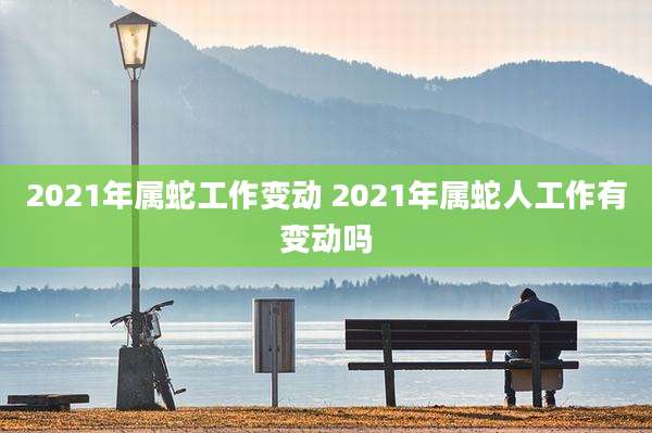 2021年属蛇工作变动 2021年属蛇人工作有变动吗