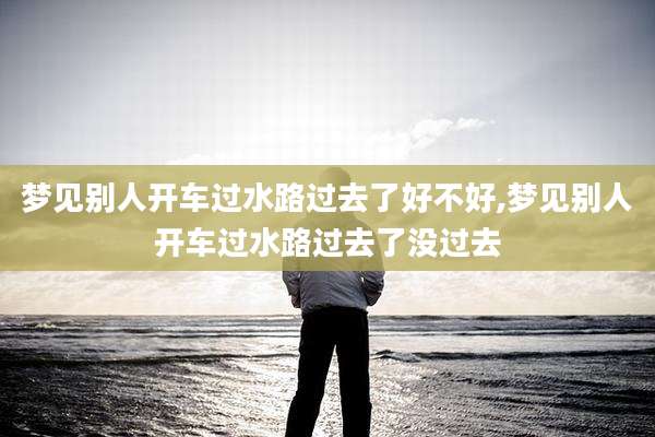 梦见别人开车过水路过去了好不好,梦见别人开车过水路过去了没过去