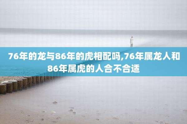 76年的龙与86年的虎相配吗,76年属龙人和86年属虎的人合不合适