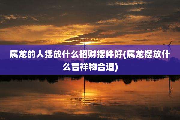 属龙的人摆放什么招财摆件好(属龙摆放什么吉祥物合适)