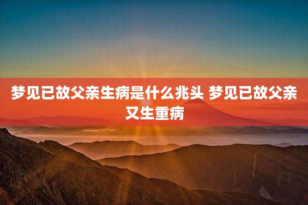 梦见已故父亲生病是什么兆头 梦见已故父亲又生重病