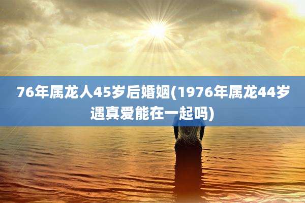 76年属龙人45岁后婚姻(1976年属龙44岁遇真爱能在一起吗)