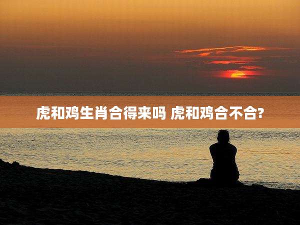 虎和鸡生肖合得来吗 虎和鸡合不合?