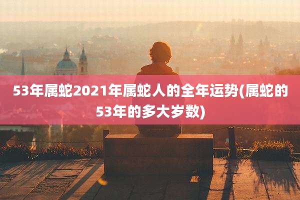 53年属蛇2021年属蛇人的全年运势(属蛇的53年的多大岁数)