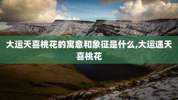 大运天喜桃花的寓意和象征是什么,大运遇天喜桃花
