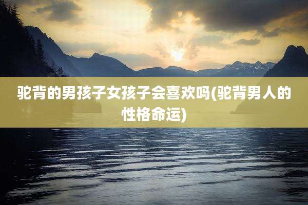 驼背的男孩子女孩子会喜欢吗(驼背男人的性格命运)