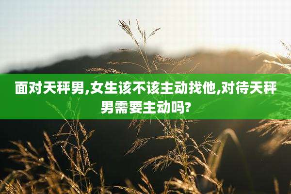 面对天秤男,女生该不该主动找他,对待天秤男需要主动吗?