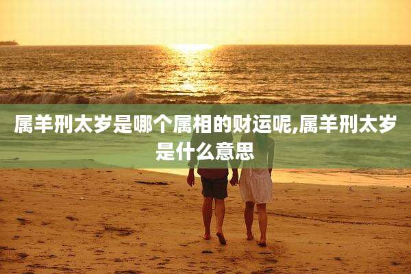 属羊刑太岁是哪个属相的财运呢,属羊刑太岁是什么意思
