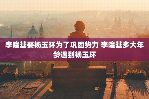李隆基娶杨玉环为了巩固势力 李隆基多大年龄遇到杨玉环