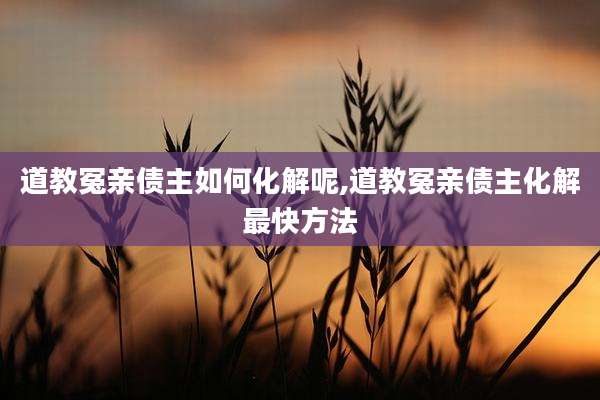 道教冤亲债主如何化解呢,道教冤亲债主化解最快方法