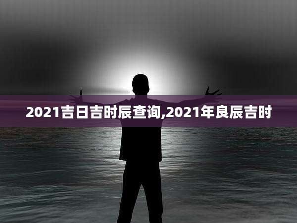 2021吉日吉时辰查询,2021年良辰吉时