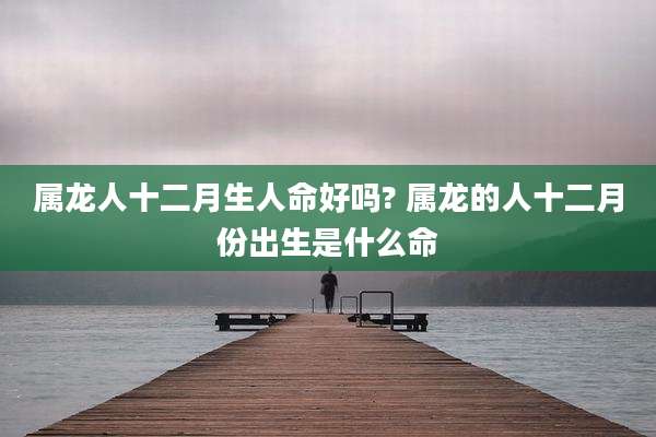 属龙人十二月生人命好吗? 属龙的人十二月份出生是什么命