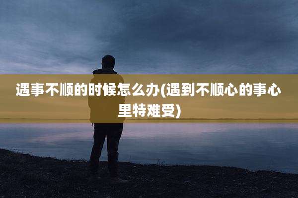 遇事不顺的时候怎么办(遇到不顺心的事心里特难受)