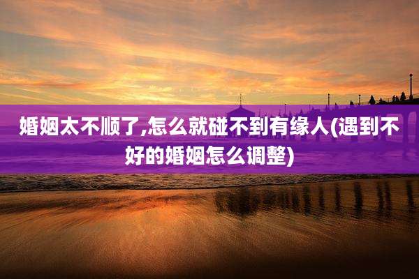 婚姻太不顺了,怎么就碰不到有缘人(遇到不好的婚姻怎么调整)