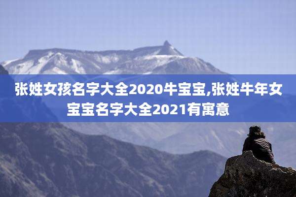 张姓女孩名字大全2020牛宝宝,张姓牛年女宝宝名字大全2021有寓意